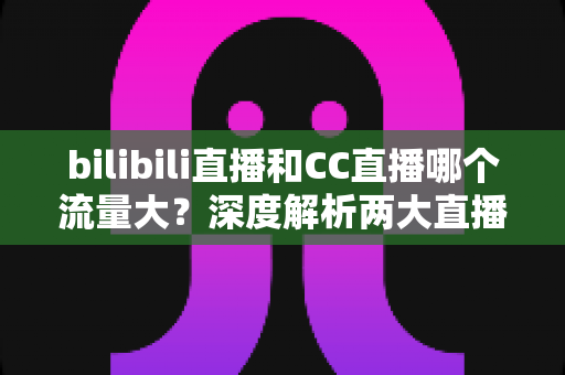 bilibili直播和CC直播哪个流量大?深度解析两大直播平台的流量真相与入驻选择指南 bilibili直播和CC直播哪个流量大?深度解析两大直播平台的流量真相与入驻选择指南