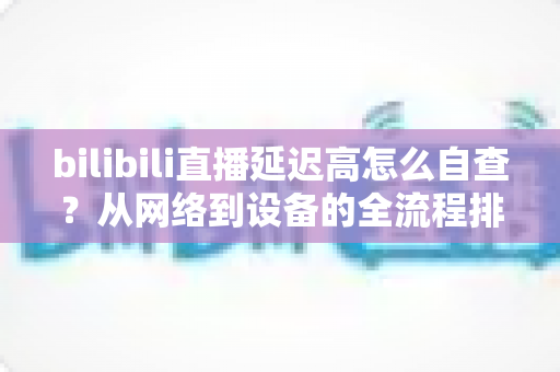 bilibili直播延迟高怎么自查?从网络到设备的全流程排查指南,快速找回流畅直播体验 bilibili直播延迟高怎么自查?从网络到设备的全流程排查指南,快速找回流畅直播体验