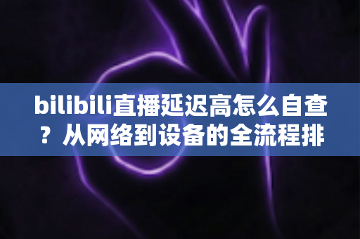 bilibili直播延迟高怎么自查?从网络到设备的全流程排查指南,快速找回流畅直播体验 bilibili直播延迟高怎么自查?从网络到设备的全流程排查指南,快速找回流畅直播体验