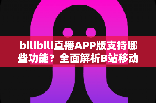 bilibili直播APP版支持哪些功能？全面解析B站移动端直播的核心功能与使用体验