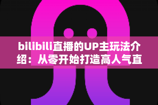 bilibili直播的UP主玩法介绍:从零开始打造高人气直播间的完整指南 bilibili直播的UP主玩法介绍:从零开始打造高人气直播间的完整指南