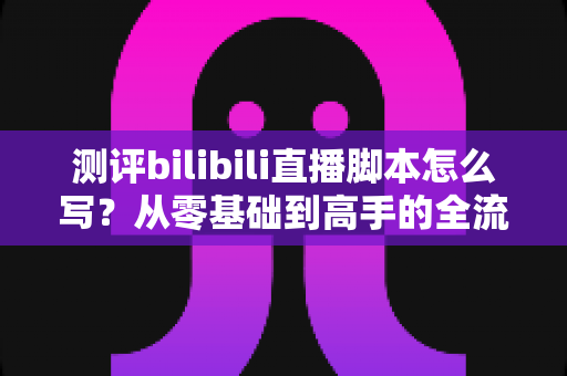 测评bilibili直播脚本怎么写?从零基础到高手的全流程实战指南 测评bilibili直播脚本怎么写?从零基础到高手的全流程实战指南