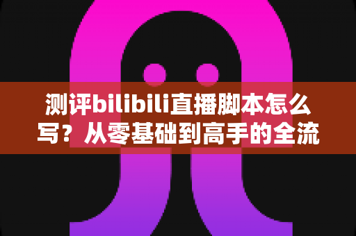测评bilibili直播脚本怎么写?从零基础到高手的全流程实战指南 测评bilibili直播脚本怎么写?从零基础到高手的全流程实战指南
