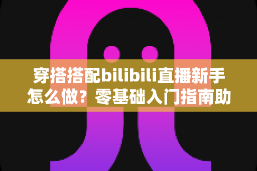 穿搭搭配bilibili直播新手怎么做？零基础入门指南助你快速开启时尚直播之旅
