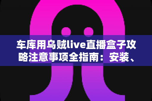 车库用乌贼live直播盒子攻略注意事项全指南：安装、设置与安全维护一站式详解