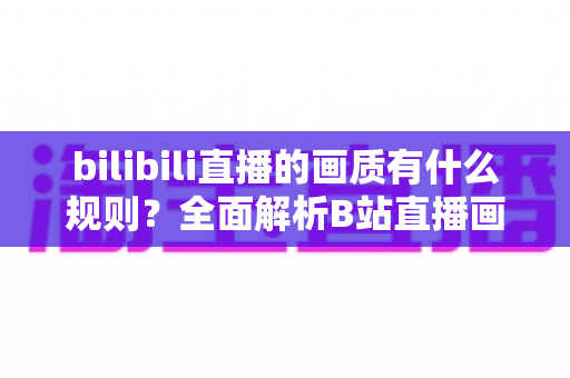 bilibili直播的画质有什么规则？全面解析B站直播画质档位、开通条件与优化指南
