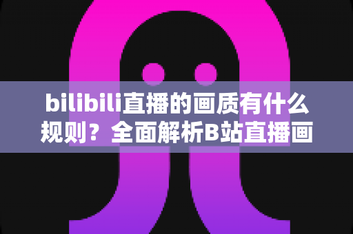 bilibili直播的画质有什么规则？全面解析B站直播画质档位、开通条件与优化指南