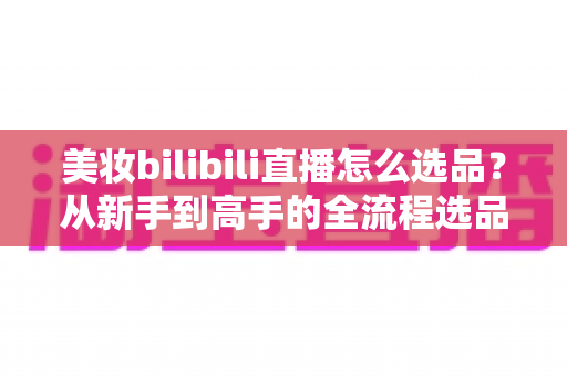 美妆bilibili直播怎么选品?从新手到高手的全流程选品实战指南 美妆bilibili直播怎么选品?从新手到高手的全流程选品实战指南