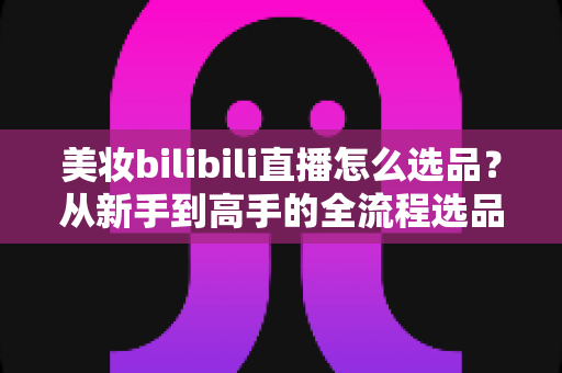 美妆bilibili直播怎么选品?从新手到高手的全流程选品实战指南 美妆bilibili直播怎么选品?从新手到高手的全流程选品实战指南