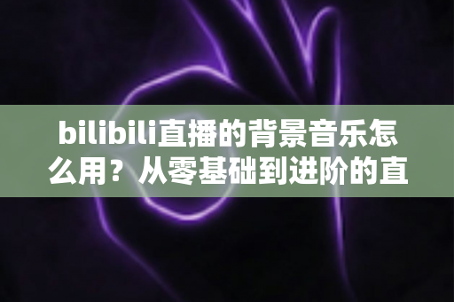 bilibili直播的背景音乐怎么用?从零基础到进阶的直播间配乐全攻略 bilibili直播的背景音乐怎么用?从零基础到进阶的直播间配乐全攻略