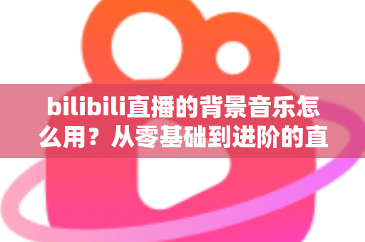 bilibili直播的背景音乐怎么用?从零基础到进阶的直播间配乐全攻略 bilibili直播的背景音乐怎么用?从零基础到进阶的直播间配乐全攻略