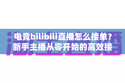 电竞bilibili直播怎么接单？新手主播从零开始的高效接单变现全攻略