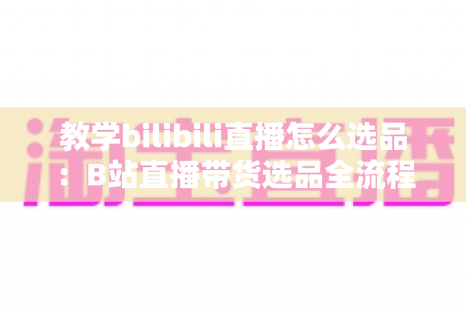 教学bilibili直播怎么选品：B站直播带货选品全流程指南与实战技巧
