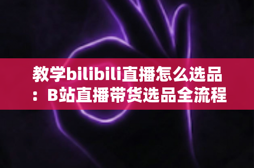 教学bilibili直播怎么选品：B站直播带货选品全流程指南与实战技巧