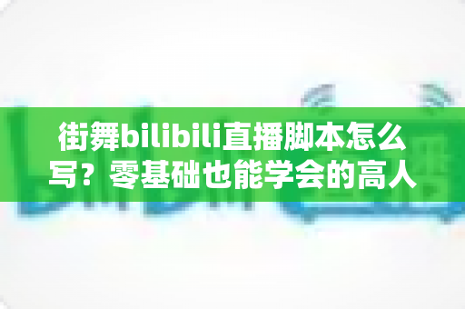 街舞bilibili直播脚本怎么写?零基础也能学会的高人气直播策划全指南 街舞bilibili直播脚本怎么写?零基础也能学会的高人气直播策划全指南