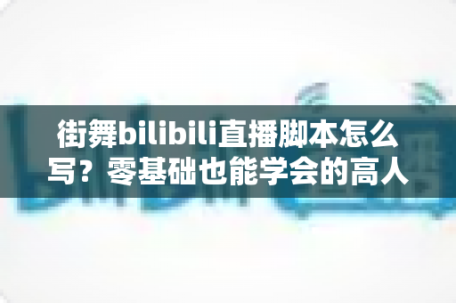 街舞bilibili直播脚本怎么写?零基础也能学会的高人气直播策划全指南 街舞bilibili直播脚本怎么写?零基础也能学会的高人气直播策划全指南