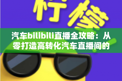 汽车bilibili直播全攻略：从零打造高转化汽车直播间的实战指南