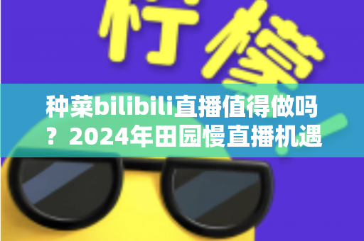 种菜bilibili直播值得做吗？2024年田园慢直播机遇、变现与避坑全解析