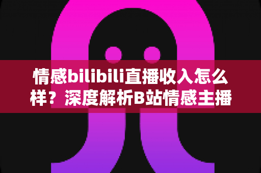 情感bilibili直播收入怎么样？深度解析B站情感主播的真实收益与变现路径