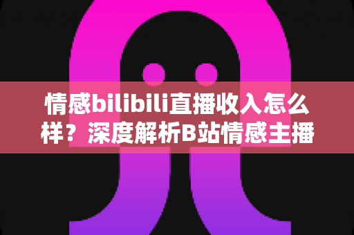 情感bilibili直播收入怎么样？深度解析B站情感主播的真实收益与变现路径