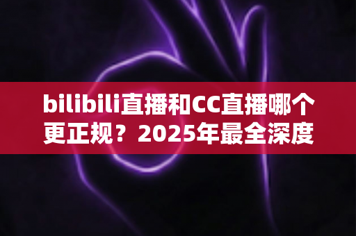 bilibili直播和CC直播哪个更正规?2025年最全深度对比评测,帮你选对直播平台 bilibili直播和CC直播哪个更正规?2025年最全深度对比评测,帮你选对直播平台