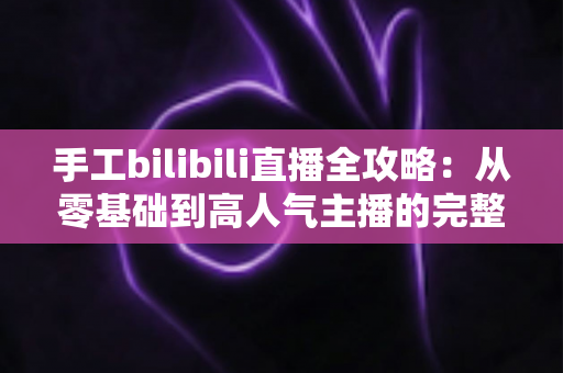 手工bilibili直播全攻略：从零基础到高人气主播的完整成长指南