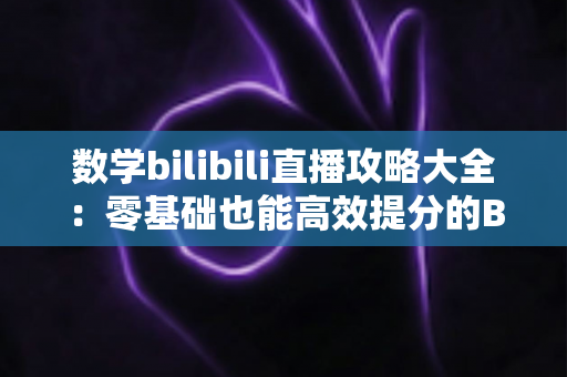 数学bilibili直播攻略大全：零基础也能高效提分的B站数学直播学习完整指南