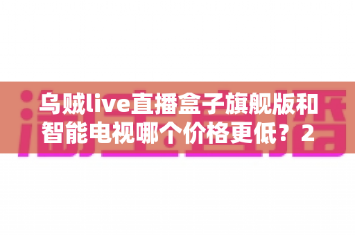 乌贼live直播盒子旗舰版和智能电视哪个价格更低？2025最新价格对比与高性价比选购指南