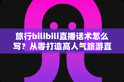 旅行bilibili直播话术怎么写?从零打造高人气旅游直播间的完整话术指南 旅行bilibili直播话术怎么写?从零打造高人气旅游直播间的完整话术指南