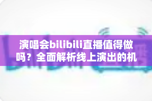 演唱会bilibili直播值得做吗？全面解析线上演出的机遇、挑战与变现策略