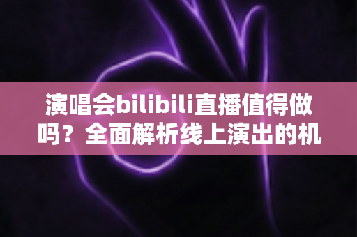 演唱会bilibili直播值得做吗？全面解析线上演出的机遇、挑战与变现策略