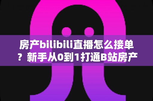 房产bilibili直播怎么接单?新手从0到1打通B站房产直播获客与变现全流程指南 房产bilibili直播怎么接单?新手从0到1打通B站房产直播获客与变现全流程指南