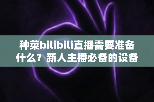 种菜bilibili直播需要准备什么?新人主播必备的设备、场地与内容全攻略 种菜bilibili直播需要准备什么?新人主播必备的设备、场地与内容全攻略