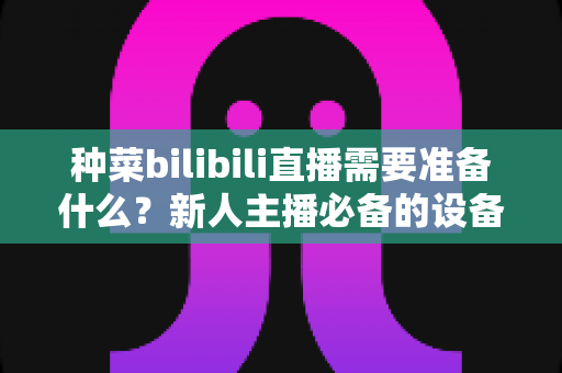 种菜bilibili直播需要准备什么?新人主播必备的设备、场地与内容全攻略 种菜bilibili直播需要准备什么?新人主播必备的设备、场地与内容全攻略