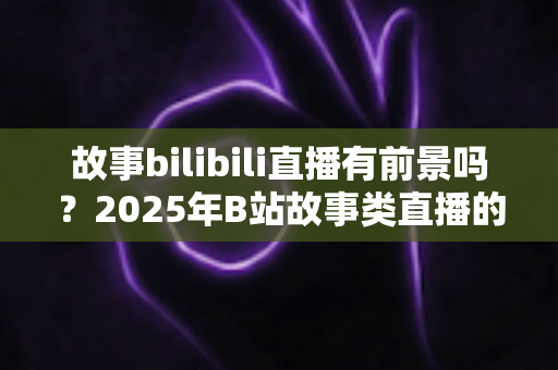 故事bilibili直播有前景吗?2025年B站故事类直播的机遇、挑战与入局全解析 故事bilibili直播有前景吗?2025年B站故事类直播的机遇、挑战与入局全解析