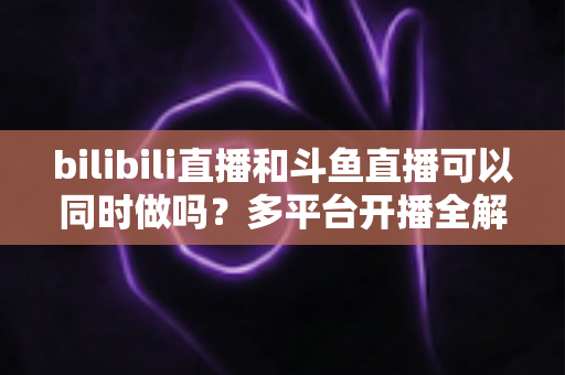 bilibili直播和斗鱼直播可以同时做吗？多平台开播全解析：政策、技术与收益深度指南