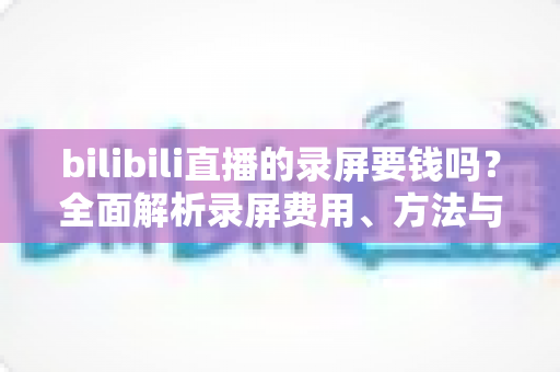 bilibili直播的录屏要钱吗?全面解析录屏费用、方法与注意事项一文看懂 bilibili直播的录屏要钱吗?全面解析录屏费用、方法与注意事项一文看懂