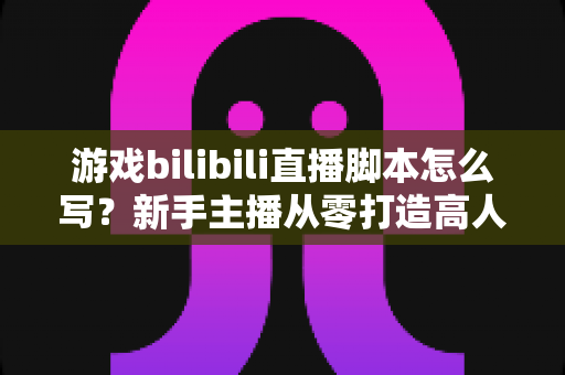 游戏bilibili直播脚本怎么写?新手主播从零打造高人气直播间的实战指南 游戏bilibili直播脚本怎么写?新手主播从零打造高人气直播间的实战指南
