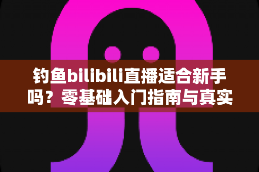 钓鱼bilibili直播适合新手吗？零基础入门指南与真实前景深度解析