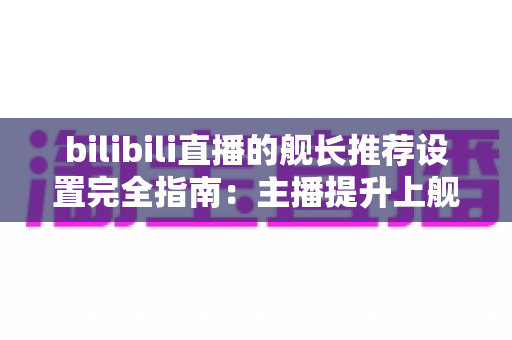 bilibili直播的舰长推荐设置完全指南：主播提升上舰率与粉丝粘性的实战手册
