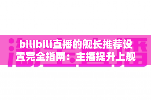 bilibili直播的舰长推荐设置完全指南：主播提升上舰率与粉丝粘性的实战手册