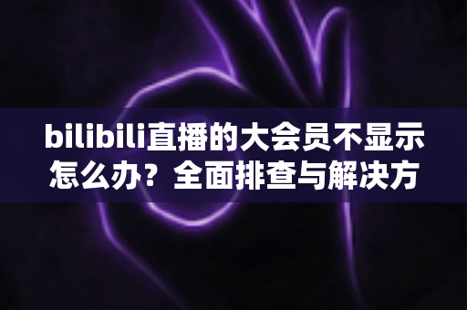bilibili直播的大会员不显示怎么办？全面排查与解决方案指南