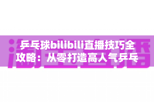 乒乓球bilibili直播技巧全攻略:从零打造高人气乒乓直播间的实战指南 乒乓球bilibili直播技巧全攻略:从零打造高人气乒乓直播间的实战指南