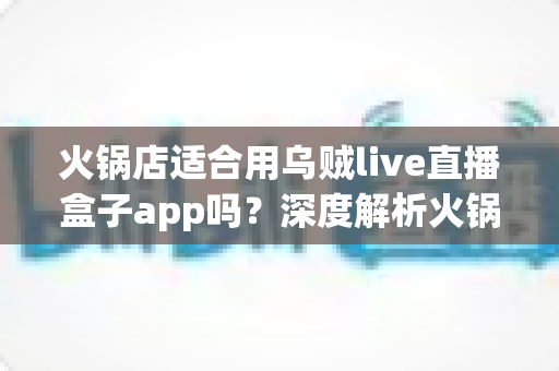 火锅店适合用乌贼live直播盒子app吗？深度解析火锅店直播营销的价值、风险与实操建议