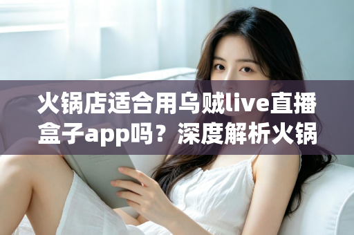 火锅店适合用乌贼live直播盒子app吗？深度解析火锅店直播营销的价值、风险与实操建议