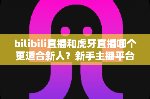 bilibili直播和虎牙直播哪个更适合新人?新手主播平台选择深度解析与避坑指南 bilibili直播和虎牙直播哪个更适合新人?新手主播平台选择深度解析与避坑指南