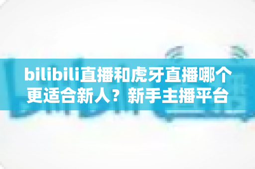 bilibili直播和虎牙直播哪个更适合新人?新手主播平台选择深度解析与避坑指南 bilibili直播和虎牙直播哪个更适合新人?新手主播平台选择深度解析与避坑指南