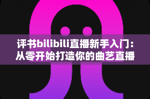 评书bilibili直播新手入门:从零开始打造你的曲艺直播间全攻略 评书bilibili直播新手入门:从零开始打造你的曲艺直播间全攻略
