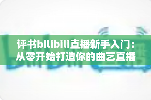 评书bilibili直播新手入门:从零开始打造你的曲艺直播间全攻略 评书bilibili直播新手入门:从零开始打造你的曲艺直播间全攻略