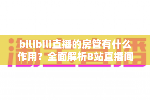 bilibili直播的房管有什么作用?全面解析B站直播间房管的职责、权限与价值 bilibili直播的房管有什么作用?全面解析B站直播间房管的职责、权限与价值